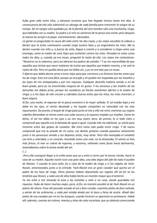 hubo gran odio entre ellos, y alevosas acciones que han llegado incluso hasta mis días. A
consecuencia de ello sólo sobrevivió un vástago de cada familia para transmitir la sangre de su
estirpe. De mi sangre sólo quedaba yo; de la familia del otro hombre sólo una muchacha, Unga,
que habitaba con su madre. Su padre y el mío no volvieron de la pesca una noche; pero después
la marea los arrojó a la playa estrechamente abrazados.
La gente se preguntaba la causa del odio entre las dos casas, y los viejos sacudían la cabeza y
decían que la lucha continuaría cuando Unga tuviera hijos y yo engendrara los míos. Me lo
decían cuando era niño y, a fuerza de oírlo, llegué a creerlo y a considerar a Unga como una
enemiga, como la madre de unos hijos que lucharían contra los míos. Pensaba en estas cosas
todos los días, y, cuando ya era mozo, pregunté la razón de ello. Los viejos me contestaron:
"Nosotros no lo sabemos, pero así obraron los padres de ustedes." Y yo me maravillaba de que
aquellos que tenían que nacer hubieran de luchar por aquellos que habían muerto, y no veía la
razón de ello. Pero mi pueblo decía que así debía ser, y yo no era más que un mozo.
Y dijeron que debía darme prisa a tener hijos para que crecieran y se hiciesen fuertes antes que
los de Unga. Esto era cosa fácil, porque yo era jefe y mi pueblo me respetaba por las hazañas y
las leyes de mis antepasados y por mis riquezas. Cualquier doncella hubiera venido a mí de
buen grado, pero yo no encontraba ninguna de mi gusto. Y los ancianos y las madres de las
doncellas me daban prisa, porque los cazadores ya hacían excelentes ofertas a la madre de
Unga; y si los hijos de ella crecían y cobraban fuerza antes que los míos, los míos morirían, a
buen seguro.
Al fin, una noche, al regresar de la pesca encontré a la mujer soñada. El sol estaba bajo y me
daba en los ojos; el viento desatado y los kayaks competían en velocidad con las olas
espumantes. De pronto, el kayak de Unga pasó junto al mío y ella me miró, mientras sus negros
cabellos flameaban al viento como una nube oscura y la espuma mojaba sus mejillas. Como he
dicho, el sol me daba en los ojos y yo era muy joven; pero, de pronto, lo vi todo claro y
comprendí que aquello era la llamada de igual a igual. Cuando ella me adelantó, se volvió para
mirarme entre dos golpes de canalete. Me miró como sólo podía mirar Unga. Y de nuevo
comprendí que era la amada de mi casta. Los demás gritaron cuando pasamos velozmente
junto a los perezosos umiaks y los dejamos atrás, muy atrás. Pero ella manejaba el canalete
con brío y celeridad, y mi corazón, henchido como una vela, no la alcanzaba. El viento se hizo
más fresco, el mar se cubrió de espuma, y nosotros, saltando como focas hacia barlovento,
avanzábamos sobre la áurea senda del sol.
(…)
-Pero ella consiguió llegar a la orilla antes que yo y echó a correr por la arena, riendo, hacia la
casa de su madre. Aquella noche tuve una gran idea, una idea digna del jefe de todo el pueblo
de Akatan. Y cuando la luna salió, fui a casa de la madre de Unga y vi los regalos de Yash-
Noosh, amontonados junto a la entrada. Yash-Noosh era un gran cazador que quería ser el
padre de los hijos de Unga. Otros jóvenes habían depositado sus regalos allí (al fin se los
tendrían que llevar), y cada uno de ellos había hecho un montón mayor que el anterior.
Yo me eché a reír mirando la luna y las estrellas y volví a mi casa, donde guardaba mis
riquezas. Hube de hacer muchos viajes, pero, al fin, mi montón excedió al de Yash-Noosh en un
palmo de altura. Puse allí pescado secado al sol y bien curado; cuarenta pieles de foca velluda,
y veinte de las ordinarias; y cada piel estaba atada por la boca y llena de aceite. Añadí diez
pieles de oso cazados por mí en los bosques, cuando hicieron su aparición en primavera. Había
allí, además, cuentas de colores, mantas y telas de color escarlata, que yo obtenía comerciando
 