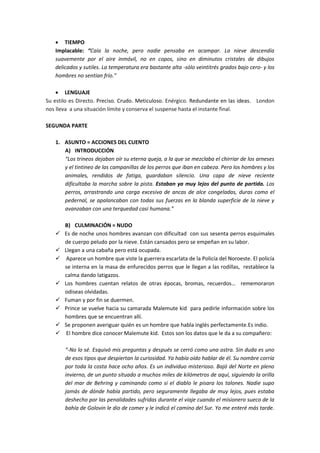  TIEMPO
Implacable: “Caía la noche, pero nadie pensaba en acampar. La nieve descendía
suavemente por el aire inmóvil, no en copos, sino en diminutos cristales de dibujos
delicados y sutiles. La temperatura era bastante alta -sólo veintitrés grados bajo cero- y los
hombres no sentían frío.”
 LENGUAJE
Su estilo es Directo. Preciso. Crudo. Meticuloso. Enérgico. Redundante en las ideas. London
nos lleva a una situación límite y conserva el suspense hasta el instante final.
SEGUNDA PARTE
1. ASUNTO = ACCIONES DEL CUENTO
A) INTRODUCCIÓN
“Los trineos dejaban oír su eterna queja, a la que se mezclaba el chirriar de los arneses
y el tintineo de las campanillas de los perros que iban en cabeza. Pero los hombres y los
animales, rendidos de fatiga, guardaban silencio. Una capa de nieve reciente
dificultaba la marcha sobre la pista. Estaban ya muy lejos del punto de partida. Los
perros, arrastrando una carga excesiva de ancas de alce congeladas, duras como el
pedernal, se apalancaban con todas sus fuerzas en la blanda superficie de la nieve y
avanzaban con una terquedad casi humana.”
B) CULMINACIÓN = NUDO
 Es de noche unos hombres avanzan con dificultad con sus sesenta perros esquimales
de cuerpo peludo por la nieve. Están cansados pero se empeñan en su labor.
 Llegan a una cabaña pero está ocupada.
 Aparece un hombre que viste la guerrera escarlata de la Policía del Noroeste. El policía
se interna en la masa de enfurecidos perros que le llegan a las rodillas, restablece la
calma dando latigazos.
 Los hombres cuentan relatos de otras épocas, bromas, recuerdos… rememoraron
odiseas olvidadas.
 Fuman y por fin se duermen.
 Prince se vuelve hacia su camarada Malemute kid para pedirle información sobre los
hombres que se encuentran allí.
 Se proponen averiguar quién es un hombre que habla inglés perfectamente.Es indio.
 El hombre dice conocer Malemute kid. Estos son los datos que le da a su compañero:
“-No lo sé. Esquivó mis preguntas y después se cerró como una ostra. Sin duda es uno
de esos tipos que despiertan la curiosidad. Ya había oído hablar de él. Su nombre corría
por toda la costa hace ocho años. Es un individuo misterioso. Bajó del Norte en pleno
invierno, de un punto situado a muchos miles de kilómetros de aquí, siguiendo la orilla
del mar de Behring y caminando como si el diablo le pisara los talones. Nadie supo
jamás de dónde había partido, pero seguramente llegaba de muy lejos, pues estaba
deshecho por las penalidades sufridas durante el viaje cuando el misionero sueco de la
bahía de Golovin le dio de comer y le indicó el camino del Sur. Yo me enteré más tarde.
 