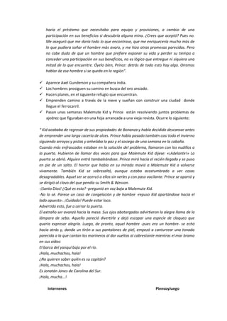 hacía el préstamo que necesitaba para equipo y provisiones, a cambio de una
participación en sus beneficios si descubría alguna mina. ¿Crees que aceptó? Pues no.
Me aseguró que me daría todo lo que encontrase, que me enriquecería mucho más de
lo que pudiera soñar el hombre más avaro, y me hizo otras promesas parecidas. Pero
no cabe duda de que un hombre que prefiere exponer su vida y perder su tiempo a
conceder una participación en sus beneficios, no es lógico que entregue ni siquiera una
mitad de lo que encuentre. Óyelo bien, Prince: detrás de todo esto hay algo. Oiremos
hablar de ese hombre si se queda en la región”.
 Aparece Axel Gunderson y su compañera india.
 Los hombres prosiguen su camino en busca del oro ansiado.
 Hacen planes, en el siguiente refugio que encuentran.
 Emprenden camino a través de la nieve y sueñan con construir una ciudad donde
llegue el ferrocarril.
 Pasan unas semanas Malemute Kid y Prince están resolviendo juntos problemas de
ajedrez que figuraban en una hoja arrancada a una vieja revista. Ocurre lo siguiente:
“ Kid acababa de regresar de sus propiedades de Bonanza y había decidido descansar antes
de emprender una larga cacería de alces. Prince había pasado también casi todo el invierno
siguiendo arroyos y pistas y anhelaba la paz y el sosiego de una semana en la cabaña.
Cuando más enfrascados estaban en la solución del problema, llamaron con los nudillos a
la puerta. Hubieron de llamar dos veces para que Malemute Kid dijese: «¡Adelante!» La
puerta se abrió. Alguien entró tambaleándose. Prince miró hacia el recién llegado y se puso
en pie de un salto. El horror que había en su mirada movió a Malemute Kid a volverse
vivamente. También Kid se sobresaltó, aunque estaba acostumbrado a ver cosas
desagradables. Aquel ser se acercó a ellos sin verles y con paso vacilante. Prince se apartó y
se dirigió al clavo del que pendía su Smith & Wesson.
-¡Santo Dios! ¿Qué es esto? -preguntó en voz baja a Malemute Kid.
-No lo sé. Parece un caso de congelación y de hambre -repuso Kid apartándose hacia el
lado opuesto-. ¡Cuidado! Puede estar loco.
Advertido esto, fue a cerrar la puerta.
El extraño ser avanzó hacia la mesa. Sus ojos abotargados advirtieron la alegre llama de la
lámpara de sebo. Aquello pareció divertirle y dejó escapar una especie de cloqueo que
quería expresar alegría. Luego, de pronto, aquel hombre -pues era un hombre- se echó
hacia atrás y, dando un tirón a sus pantalones de piel, empezó a canturrear una tonada
parecida a la que cantan los marineros al dar vueltas al cabrestante mientras el mar brama
en sus oídos:
El barco del yanqui baja por el río.
¡Hala, muchachos, hala!
¿No quieren saber quién es su capitán?
¡Hala, muchachos, hala!
Es Jonatán Jones de Carolina del Sur.
¡Hala, mucha...!
Internenes PiensoyJuego
 