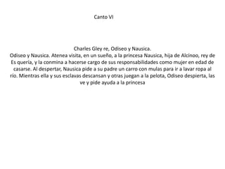 Canto VI

Charles Gley re, Odiseo y Nausica.
Odiseo y Nausica. Atenea visita, en un sueño, a la princesa Nausica, hija de Alcínoo, rey de
Es quería, y la conmina a hacerse cargo de sus responsabilidades como mujer en edad de
casarse. Al despertar, Nausica pide a su padre un carro con mulas para ir a lavar ropa al
río. Mientras ella y sus esclavas descansan y otras juegan a la pelota, Odiseo despierta, las
ve y pide ayuda a la princesa

 