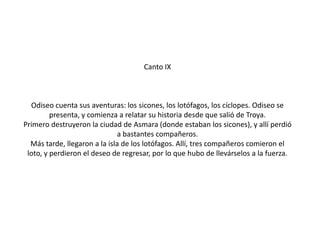 Canto IX

Odiseo cuenta sus aventuras: los sicones, los lotófagos, los cíclopes. Odiseo se
presenta, y comienza a relatar su historia desde que salió de Troya.
Primero destruyeron la ciudad de Asmara (donde estaban los sicones), y allí perdió
a bastantes compañeros.
Más tarde, llegaron a la isla de los lotófagos. Allí, tres compañeros comieron el
loto, y perdieron el deseo de regresar, por lo que hubo de llevárselos a la fuerza.

 