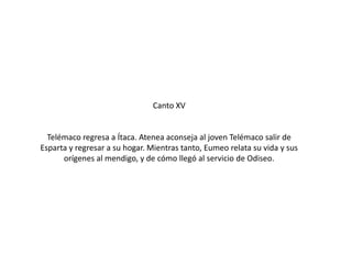 Canto XV

Telémaco regresa a Ítaca. Atenea aconseja al joven Telémaco salir de
Esparta y regresar a su hogar. Mientras tanto, Eumeo relata su vida y sus
orígenes al mendigo, y de cómo llegó al servicio de Odiseo.

 