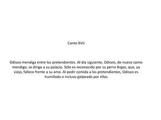Canto XVII

Odiseo mendiga entre los pretendientes. Al día siguiente, Odiseo, de nuevo como
mendigo, se dirige a su palacio. Sólo es reconocido por su perro Argos, que, ya
viejo, fallece frente a su amo. Al pedir comida a los pretendientes, Odiseo es
humillado e incluso golpeado por ellos

 