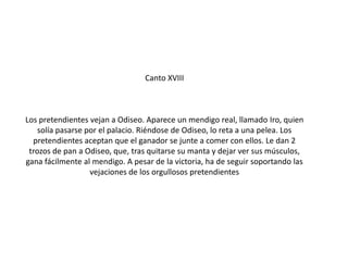 Canto XVIII

Los pretendientes vejan a Odiseo. Aparece un mendigo real, llamado Iro, quien
solía pasarse por el palacio. Riéndose de Odiseo, lo reta a una pelea. Los
pretendientes aceptan que el ganador se junte a comer con ellos. Le dan 2
trozos de pan a Odiseo, que, tras quitarse su manta y dejar ver sus músculos,
gana fácilmente al mendigo. A pesar de la victoria, ha de seguir soportando las
vejaciones de los orgullosos pretendientes

 