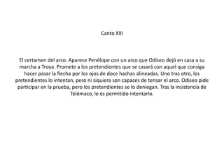 Canto XXI

El certamen del arco. Aparece Penélope con un arco que Odiseo dejó en casa a su
marcha a Troya. Promete a los pretendientes que se casará con aquel que consiga
hacer pasar la flecha por los ojos de doce hachas alineadas. Uno tras otro, los
pretendientes lo intentan, pero ni siquiera son capaces de tensar el arco. Odiseo pide
participar en la prueba, pero los pretendientes se lo deniegan. Tras la insistencia de
Telémaco, le es permitido intentarlo.

 