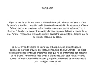 Canto XXIV

El pacto. Las almas de los muertos viajan al Hades, donde cuentan lo ocurrido a
Agamenón y Aquiles, compañeros del héroe en la expedición de los aqueos a Troya.
Odiseo marcha a casa de su padre, Laertes, que se encuentra trabajando en la
huerta. El hombre se encuentra envejecido y apenado por la larga ausencia de su
hijo. Para ser reconocido, Odiseo le muestra la cicatriz y recuerda los árboles que en
su infancia le regaló su padre.

La mejor arma de Odiseo es su mētis o astucia. Gracias a su inteligencia —
además de la ayuda provista por Palas Atenea, hija de Zeus Cronida— es capaz
de escapar de los continuos problemas a los que ha de enfrentarse por designio
de los dioses. Para esto, planea diversas artimañas, bien sean físicas —como
pueden ser disfraces— o con audaces y engañosos discursos de los que se vale
para conseguir sus objetivos.

 