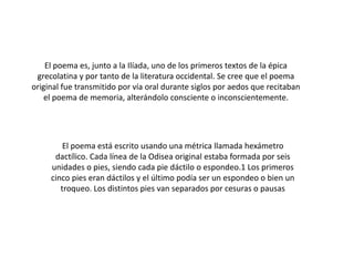 El poema es, junto a la Ilíada, uno de los primeros textos de la épica
grecolatina y por tanto de la literatura occidental. Se cree que el poema
original fue transmitido por vía oral durante siglos por aedos que recitaban
el poema de memoria, alterándolo consciente o inconscientemente.

El poema está escrito usando una métrica llamada hexámetro
dactílico. Cada línea de la Odisea original estaba formada por seis
unidades o pies, siendo cada pie dáctilo o espondeo.1 Los primeros
cinco pies eran dáctilos y el último podía ser un espondeo o bien un
troqueo. Los distintos pies van separados por cesuras o pausas

 