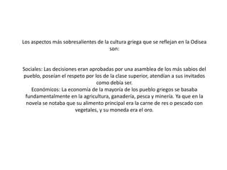 Los aspectos más sobresalientes de la cultura griega que se reflejan en la Odisea
son:

Sociales: Las decisiones eran aprobadas por una asamblea de los más sabios del
pueblo, poseían el respeto por los de la clase superior, atendían a sus invitados
como debía ser.
Económicos: La economía de la mayoría de los pueblo griegos se basaba
fundamentalmente en la agricultura, ganadería, pesca y minería. Ya que en la
novela se notaba que su alimento principal era la carne de res o pescado con
vegetales, y su moneda era el oro.

 