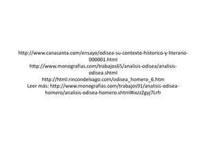http://www.canasanta.com/ensayo/odisea-su-contexto-historico-y-literario000001.html
http://www.monografias.com/trabajos65/analisis-odisea/analisisodisea.shtml
http://html.rincondelvago.com/odisea_homero_6.htm
Leer más: http://www.monografias.com/trabajos91/analisis-odiseahomero/analisis-odisea-homero.shtml#ixzz2gyj7Lrfr

 