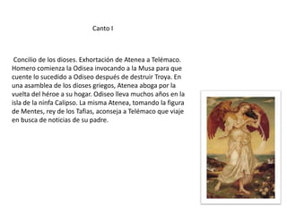 Canto I

Concilio de los dioses. Exhortación de Atenea a Telémaco.
Homero comienza la Odisea invocando a la Musa para que
cuente lo sucedido a Odiseo después de destruir Troya. En
una asamblea de los dioses griegos, Atenea aboga por la
vuelta del héroe a su hogar. Odiseo lleva muchos años en la
isla de la ninfa Calipso. La misma Atenea, tomando la figura
de Mentes, rey de los Tafias, aconseja a Telémaco que viaje
en busca de noticias de su padre.

 