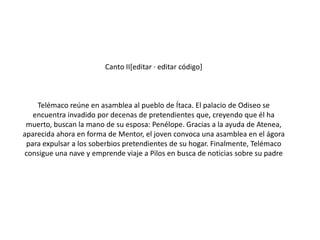 Canto II[editar · editar código]

Telémaco reúne en asamblea al pueblo de Ítaca. El palacio de Odiseo se
encuentra invadido por decenas de pretendientes que, creyendo que él ha
muerto, buscan la mano de su esposa: Penélope. Gracias a la ayuda de Atenea,
aparecida ahora en forma de Mentor, el joven convoca una asamblea en el ágora
para expulsar a los soberbios pretendientes de su hogar. Finalmente, Telémaco
consigue una nave y emprende viaje a Pilos en busca de noticias sobre su padre

 