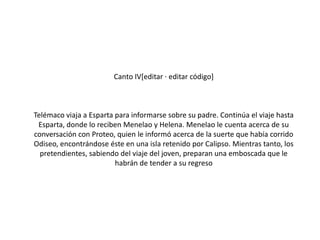 Canto IV[editar · editar código]

Telémaco viaja a Esparta para informarse sobre su padre. Continúa el viaje hasta
Esparta, donde lo reciben Menelao y Helena. Menelao le cuenta acerca de su
conversación con Proteo, quien le informó acerca de la suerte que había corrido
Odiseo, encontrándose éste en una isla retenido por Calipso. Mientras tanto, los
pretendientes, sabiendo del viaje del joven, preparan una emboscada que le
habrán de tender a su regreso

 