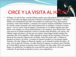 CIRCE Y LA VISITA AL HADES Al llegar a la isla de Eea, cuando Odiseo estaba cerca del palacio de Circe, parecía que se acercaba una figura parecida a Hermes, diciéndole esta imagen a Ulises: infeliz, tus compañeros han sido convertidos en cerdos por Circe; pero quiero ayudarte, come estas hierbas, y aunque Circe quiera matarte echándote veneno en la comida, estate tranquilo, que estas plantas son un antídoto. Cuando te toque atacar , con su varita, coge la espada y amenázala; tu no debes negarte para que libere a tus amigos y te acoja perfectamente y sin conjuros, pero hazle tener  muy claro que no te puede maquinar contra ti cuando estés desnudo y sin armas. Así, Odiseo cogió una barca y se fue por un océano, hasta llegar donde estaban los animales; allí, el los degolló y salió rodando la sangre de los animales. Al fin, las almas de los muertos vagaron por el Hades. Antes de poder salir, a Odiseo le apodera un hoyo y el terror, y cuando no intenta escapar ve a su propia madre Anticlea. Al verla, Odiseo se llenó de orgullo y se le inundó el pecho de dolor. Al rato, vino el alma de Tiresias, y le dijo: buscas el regreso a tu patria, pero Posidón te lo hará difícil, porque te guarda rencor al dejar a su hijo ciego. Pero aún puedes llegar a tu población, si respetas las vacas del Sol, que todo lo ve. En caso contrario, lo que harás es perder tu nave y tus compañeros. 
