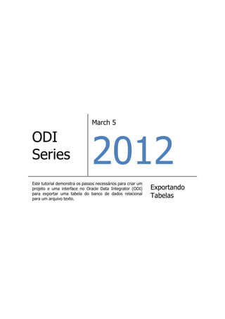March 5




                               2012
ODI
Series
Este tutorial demonstra os passos necessários para criar um
projeto e uma interface no Oracle Data Integrator (ODI)       Exportando
para exportar uma tabela do banco de dados relacional
para um arquivo texto.
                                                              Tabelas
 