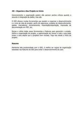 #8 – Organize o Seu Projeto no Início

Gerenciamento e organização podem não parecer pontos críticos quando o
assunto é integração de dados, mas são.

O ODI oferece muitas ferramentas que ajudam a organizar o desenvolvimento
e o ciclo de vida do projeto: perfis de segurança, projetos de desenvolvimento,
pastas, marcadores, versionamento, importação/exportação, impressão da
documentação em PDF, etc.

Revise e utilize todas essas ferramentas e features para gerenciar o projeto.
Defina a organização do projeto, a padronização de nomes e tudo o que pode
evitar o caos depois que o projetos tiver iniciado. Faça isso desde o início do
projeto.


Resumo

Mantenha alta produtividade com o ODI, é melhor ter regras de organização
baseadas nas features do ODI para evitar o desenvolvimento do caos.
 