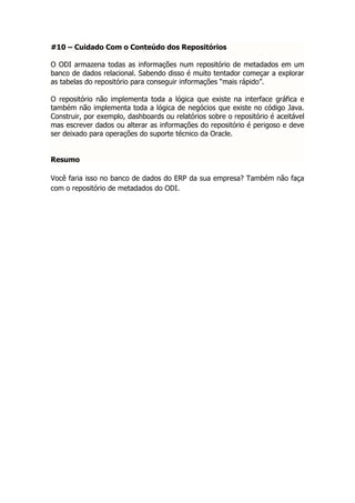 #10 – Cuidado Com o Conteúdo dos Repositórios

O ODI armazena todas as informações num repositório de metadados em um
banco de dados relacional. Sabendo disso é muito tentador começar a explorar
as tabelas do repositório para conseguir informações “mais rápido”.

O repositório não implementa toda a lógica que existe na interface gráfica e
também não implementa toda a lógica de negócios que existe no código Java.
Construir, por exemplo, dashboards ou relatórios sobre o repositório é aceitável
mas escrever dados ou alterar as informações do repositório é perigoso e deve
ser deixado para operações do suporte técnico da Oracle.


Resumo

Você faria isso no banco de dados do ERP da sua empresa? Também não faça
com o repositório de metadados do ODI.
 