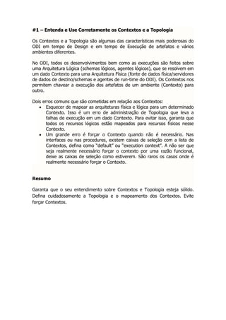 #1 – Entenda e Use Corretamente os Contextos e a Topologia

Os Contextos e a Topologia são algumas das características mais poderosas do
ODI em tempo de Design e em tempo de Execução de artefatos e vários
ambientes diferentes.

No ODI, todos os desenvolvimentos bem como as execuções são feitos sobre
uma Arquitetura Lógica (schemas lógicos, agentes lógicos), que se resolvem em
um dado Contexto para uma Arquitetura Física (fonte de dados física/servidores
de dados de destino/schemas e agentes de run-time do ODI). Os Contextos nos
permitem chavear a execução dos artefatos de um ambiente (Contexto) para
outro.

Dois erros comuns que são cometidas em relação aos Contextos:
    Esquecer de mapear as arquiteturas física e lógica para um determinado
       Contexto. Isso é um erro de administração de Topologia que leva a
       falhas de execução em um dado Contexto. Para evitar isso, garanta que
       todos os recursos lógicos estão mapeados para recursos físicos nesse
       Contexto.
    Um grande erro é forçar o Contexto quando não é necessário. Nas
       interfaces ou nas procedures, existem caixas de seleção com a lista de
       Contextos, defina como “default” ou “execution context”. A não ser que
       seja realmente necessário forçar o contexto por uma razão funcional,
       deixe as caixas de seleção como estiverem. São raros os casos onde é
       realmente necessário forçar o Contexto.


Resumo

Garanta que o seu entendimento sobre Contextos e Topologia esteja sólido.
Defina cuidadosamente a Topologia e o mapeamento dos Contextos. Evite
forçar Contextos.
 