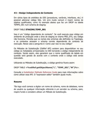 #2 – Design Independente de Contexto

Em vários tipos de artefatos do ODI (procedures, variáveis, interfaces, etc.) é
possível adicionar código SQL. Um erro muito comum é inserir nomes de
objetos qualificados, como no exemplo abaixo que faz um DROP na tabela
TEMPO_001 num schema de staging:

DROP TABLE STAGING.TEMP_001

Isso é um “código dependente de contexto”. Se você executa esse código em
ambiente de produção onde a área de staging se chama PRD_STG, seu código
não funciona. Perceba que os nomes dos schemas são definidos na Topologia,
e os contextos acessam o schema correto dependendo do contexto de
execução. Nesse caso a pergunta é: Como usar isso no seu código?

Os Métodos de Substituição (OdiRef API) existem para disponibilizar no seu
código os metadados armazenados no ODI tornando o código independente de
contexto. Sendo assim, eles garantem que o nome qualificado da tabela em
questão será gerado de acordo com o contexto onde o código está sendo
executado.

Utilizando os Métodos de Substituição, o código genérico ficaria assim:

DROP TABLE <%odiRef.getObjectName("L", "TEMP_001","W")%>.

Consulte o Substitution Methods Reference Guide para mais informações sobre
como utilizar essa API. O “expression editor” também ajuda muito.


Resumo

Tão logo você comece a digitar um nome de schema, nome de database, nome
de usuário ou qualquer informação referente à um servidor ou schema, pare,
respire fundo e considere utilizar um Método de Substituição.
 