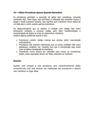 #3 – Utilize Procedures Apenas Quando Necessário

As procedures permitem a execução de ações bem complexas, incluindo
comandos SQL. Além disso, elas permitem a utilização das conexões source e
target e ainda suportam binding. Isso significa que é possível mover dados de
um lado para o outro usando apenas procedures.

Os desenvolvedores que se sentem à vontade com código SQL ficam
sériamente tentados a escrever código para fazer transformações e
movimentação de dados ao invés de desenvolver interfaces.
Existem alguns problemas quanto à isso:

      Procedures contém código manual que precisa sofrer manutenção
       manualmente.
      Procedures não mantém referências com os outros artefatos ODI como
       datastores, modelos, etc., fazendo com que a manutenção seja muito
       mais complexa comparado às interfaces.
      Procedures nunca devem ser utilizadas para mover ou transformar
       dados, essas operações devem ser feitas utilizando as intefaces.


Resumo

Quando você começar a usar procedures para mover/transformar dados
provavelmente você está fazendo uso inadequado das procedures e deveria
usar interfaces no lugar delas.
 