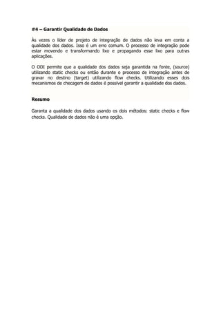 #4 – Garantir Qualidade de Dados

Às vezes o líder de projeto de integração de dados não leva em conta a
qualidade dos dados. Isso é um erro comum. O processo de integração pode
estar movendo e transformando lixo e propagando esse lixo para outras
aplicações.

O ODI permite que a qualidade dos dados seja garantida na fonte, (source)
utilizando static checks ou então durante o processo de integração antes de
gravar no destino (target) utilizando flow checks. Utilizando esses dois
mecanismos de checagem de dados é possível garantir a qualidade dos dados.


Resumo

Garanta a qualidade dos dados usando os dois métodos: static checks e flow
checks. Qualidade de dados não é uma opção.
 