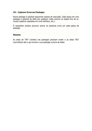 #5 – Capturar Erros em Packages

Numa package é possível sequenciar passos de execução. Cada passo em uma
package é passível de falha por qualquer razão (source ou target fora do ar,
muitos registros rejeitados em uma interface, etc.).

É necessário sempre procurar prever os possíveis erros em cada passo da
package.


Resumo

As setas de “OK” (verdes) nas packages precisam existir e as setas “KO”
(vermelhas) são o que tornam a sua package à prova de balas.
 