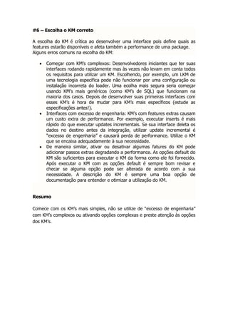#6 – Escolha o KM correto

A escolha do KM é crítica ao desenvolver uma interface pois define quais as
features estarão disponíveis e afeta também a performance de uma package.
Alguns erros comuns na escolha do KM:

      Começar com KM’s complexos: Desenvolvedores iniciantes que ter suas
       interfaces rodando rapidamente mas às vezes não levam em conta todos
       os requisitos para utilizar um KM. Escolhendo, por exemplo, um LKM de
       uma tecnologia específica pode não funcionar por uma configuração ou
       instalação incorreta do loader. Uma ecolha mais segura seria começar
       usando KM’s mais genéricos (como KM’s de SQL) que funcionam na
       maioria dos casos. Depois de desenvolver suas primeiras interfaces com
       esses KM’s é hora de mudar para KM’s mais específicos (estude as
       especificações antes!).
      Interfaces com excesso de engenharia: KM’s com features extras causam
       um custo extra de performance. Por exemplo, executar inserts é mais
       rápido do que executar updates incrementais. Se sua interface deleta os
       dados no destino antes da integração, utilizar update incremental é
       “excesso de engenharia” e causará perda de performance. Utilize o KM
       que se encaixa adequadamente à sua necessidade.
      De maneira similar, ativar ou desativar algumas fatures do KM pode
       adicionar passos extras degradando a performance. As opções default do
       KM são suficientes para executar o KM da forma como ele foi fornecido.
       Após executar o KM com as opções default é sempre bom revisar e
       checar se alguma opção pode ser alterada de acordo com a sua
       necessidade. A descrição do KM é sempre uma boa opção de
       documentação para entender e otimizar a utilização do KM.


Resumo

Comece com os KM’s mais simples, não se utilize de “excesso de engenharia”
com KM’s complexos ou ativando opções complexas e preste atenção às opções
dos KM’s.
 