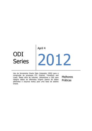 April 4




                              2012
ODI
Series
Uso da ferramenta Oracle Data Integrator (ODI) para a
construção de processos ETL (Extract, Transform and
Load). Nesta série de tutoriais, utilizaremos o ODI para   Melhores
integrar dados de diferentes origens (banco de dados
diferentes e arquivos texto) para uma base de destino
                                                           Práticas
Oracle.
 