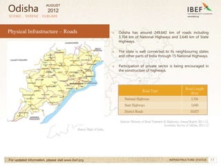 17
→ Odisha has around 249,642 km of roads including
3,704 km of National Highways and 3,640 km of State
Highways.
→ The state is well connected to its neighbouring states
and other parts of India through 15 National Highways.
→ Participation of private sector is being encouraged in
the construction of highways.
SCENIC . SERENE . SUBLIME
For updated information, please visit www.ibef.org INFRASTRUCTURE STATUS
Physical Infrastructure – Roads
Source: Maps of India
Road Type
Road Length
(Km)
National Highways 3,704
State Highways 3,640
District Roads 10,927
Sources: Ministry of Road Transport & Highways, Annual Report 2011-12,
Economic Survey of Odisha, 2011-12
Odisha
AUGUST
2012
 