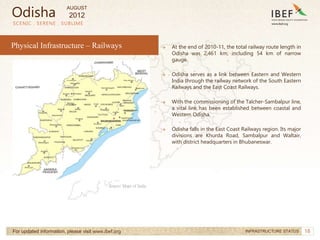 18
→ At the end of 2010-11, the total railway route length in
Odisha was 2,461 km, including 54 km of narrow
gauge.
→ Odisha serves as a link between Eastern and Western
India through the railway network of the South Eastern
Railways and the East Coast Railways.
→ With the commissioning of the Talcher-Sambalpur line,
a vital link has been established between coastal and
Western Odisha.
→ Odisha falls in the East Coast Railways region. Its major
divisions are Khurda Road, Sambalpur and Waltair,
with district headquarters in Bhubaneswar.
SCENIC . SERENE . SUBLIME
For updated information, please visit www.ibef.org INFRASTRUCTURE STATUS
Source: Maps of India
Physical Infrastructure – Railways
Odisha
AUGUST
2012
 