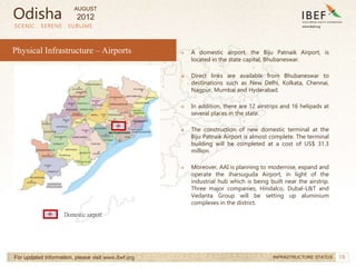 19
→ A domestic airport, the Biju Patnaik Airport, is
located in the state capital, Bhubaneswar.
→ Direct links are available from Bhubaneswar to
destinations such as New Delhi, Kolkata, Chennai,
Nagpur, Mumbai and Hyderabad.
→ In addition, there are 12 airstrips and 16 helipads at
several places in the state.
→ The construction of new domestic terminal at the
Biju Patnaik Airport is almost complete. The terminal
building will be completed at a cost of US$ 31.3
million.
→ Moreover, AAI is planning to modernise, expand and
operate the Jharsuguda Airport, in light of the
industrial hub which is being built near the airstrip.
Three major companies, Hindalco, Dubal-L&T and
Vedanta Group will be setting up aluminium
complexes in the district.
SCENIC . SERENE . SUBLIME
For updated information, please visit www.ibef.org INFRASTRUCTURE STATUS
Physical Infrastructure – Airports
Domestic airport
Odisha
AUGUST
2012
 