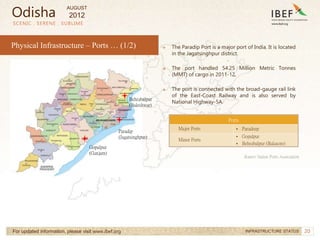 20
→ The Paradip Port is a major port of India. It is located
in the Jagatsinghpur district.
→ The port handled 54.25 Million Metric Tonnes
(MMT) of cargo in 2011-12.
→ The port is connected with the broad-gauge rail link
of the East-Coast Railway and is also served by
National Highway-5A.
SCENIC . SERENE . SUBLIME
For updated information, please visit www.ibef.org INFRASTRUCTURE STATUS
Physical Infrastructure – Ports … (1/2)
Gopalpur
(Ganjam)
Paradip
(Jagatsinghpur)
Behrabalpur
(Baleshwar)
Ports
Major Ports • Paradeep
Minor Ports
• Gopalpur
• Behrabalpur (Balasore)
Source: Indian Ports Association
Odisha
AUGUST
2012
 