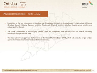 21
SCENIC . SERENE . SUBLIME
For updated information, please visit www.ibef.org INFRASTRUCTURE STATUS
Physical Infrastructure – Ports … (2/2)
→ In addition to the two minor ports at Gopalpur and Behrabalpur, the state is developing port infrastructure at Dhamra
(Bhadrak district), Kirtania (Balasore district), Chudamani (Bhadrak district), Jatadhar (Jagatsinghpur district) and
Astaranga (Puri district).
→ The State Government is encouraging private firms to strengthen port infrastructure for several upcoming
metallurgical projects in the state.
→ The State Cabinet has approved the formation of the Orissa Maritime Board (OMB), which will act as the single-window
agency for the development of ports and inland waterways.
Odisha
AUGUST
2012
 