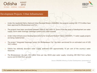 25
SCENIC . SERENE . SUBLIME
For updated information, please visit www.ibef.org INFRASTRUCTURE STATUS
Development Projects: Urban Infrastructure
→ Under the Jawaharlal Nehru National Urban Renewal Mission (JNNURM), five projects costing US$ 177.9 million have
been approved for Bhubaneswar and Puri.
→ The projects have been sanctioned between 2006-07 and 2009-10. Some of the key areas of development are water
supply, storm water drainage, sewerage systems and urban renewal.
→ Under Urban Infrastructure Development Scheme for Small and Medium Towns (UIDSSMT), 11 water supply projects
are being implemented.
→ The project “Integrated Sewerage System for Bhubaneswar City” has been sanctioned for an estimated cost of US$
165.5 million.
→ Odisha has relatively abundant water supply, endowed with approximately 10 per cent of the country’s water
resources.
→ The Bhubaneswar city gets 250 million litres per day (MLD) pipe water supply, including 200 MLD from surface
source and 50 MLD from ground.
Source: JNNURM, Ministry of Urban Development, Government of
India
Odisha
AUGUST
2012
 