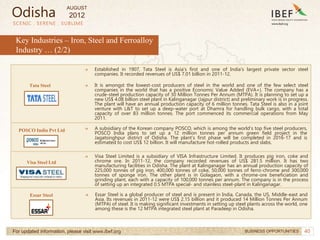 40
SCENIC . SERENE . SUBLIME
For updated information, please visit www.ibef.org BUSINESS OPPORTUNITIES
→ Established in 1907, Tata Steel is Asia's first and one of India's largest private sector steel
companies. It recorded revenues of US$ 7.01 billion in 2011-12.
→ It is amongst the lowest-cost producers of steel in the world and one of the few select steel
companies in the world that has a positive Economic Value Added (EVA+). The company has a
crude-steel production capacity of 30 Million Tonnes Per Annum (MTPA). It is planning to set up a
new US$ 4.08 billion steel plant in Kalinganagar (Jajpur district) and preliminary work is in progress.
The plant will have an annual production capacity of 6 million tonnes. Tata Steel is also in a joint
venture with L&T to set up a deep-water port at Dhamra for handling bulk cargo, with a total
capacity of over 83 million tonnes. The port commenced its commercial operations from May
2011.
→ A subsidiary of the Korean company POSCO, which is among the world’s top five steel producers,
POSCO India plans to set up a 12 million tonnes per annum green field project in the
Jagatsinghpur district of Odisha. The plant’s first phase will be completed in 2016-17 and is
estimated to cost US$ 12 billion. It will manufacture hot-rolled products and slabs.
Tata Steel
POSCO India Pvt Ltd
Key Industries – Iron, Steel and Ferroalloy
Industry … (2/2)
→ Visa Steel Limited is a subsidiary of VISA Infrastructure Limited. It produces pig iron, coke and
chrome ore. In 2011-12, the company recorded revenues of US$ 281.5 million. It has two
manufacturing facilities in Odisha. The plant at Kalinganagar has an annual production capacity of
225,000 tonnes of pig iron, 400,000 tonnes of coke, 50,000 tonnes of ferro-chrome and 300,000
tonnes of sponge iron. The other plant is in Golagaon, with a chrome-ore beneficiation and
grinding plant, each with a capacity of 100,000 tonnes per annum. The company is in the process
of setting up an integrated 0.5 MTPA special- and stainless steel-plant in Kalinganagar.
Visa Steel Ltd
→ Essar Steel is a global producer of steel and is present in India, Canada, the US, Middle-east and
Asia. Its revenues in 2011-12 were US$ 2.15 billion and it produced 14 Million Tonnes Per Annum
(MTPA) of steel. It is making significant investments in setting up steel plants across the world, one
among these is the 12 MTPA integrated steel plant at Paradeep in Odisha.
Essar Steel
Odisha
AUGUST
2012
 