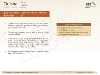44
SCENIC . SERENE . SUBLIME
For updated information, please visit www.ibef.org BUSINESS OPPORTUNITIES
Key Industries – Agro-based and Fertiliser
Industries … (1/2)
→ Odisha's main agriculture products are rice, pulses,
oilseeds, vegetables, groundnut, cotton, jute, coconut,
spices, potato and fruits.
→ Coconut was cultivated over an area of around 53,250
hectares in 2010-11.
→ There is a vast scope for agro-based industries for rice,
lentils, edible oil-milling, dehydration of vegetables,
maize-milling, cattle and poultry rearing, cotton oil,
potato chips, coconut oil, sugar mills, mushroom
cultivation, non-edible oils and others.
→ Agriculture sector contributed about 15 per cent to the
state’s GSDP in 2011-12.
Some of the Key Players
• Nayagarh Sugar Complex Limited
• Sakthi Sugars Limited
• Aska Cooperative Sugar Industries Limited
• Paradeep Phosphates Limited
Odisha
AUGUST
2012
 