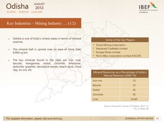 46
SCENIC . SERENE . SUBLIME
For updated information, please visit www.ibef.org BUSINESS OPPORTUNITIES
Key Industries – Mining Industry … (1/2)
→ Odisha is one of India’s richest states in terms of mineral
reserves.
→ The mineral belt is spread over an area of more than
6,000 sq km.
→ The key minerals found in the state are iron, coal,
bauxite, manganese, nickel, chromite, limestone,
dolomite, graphite, decorative stones, beach sand, china
clay, tin ore, etc.
Some of the Key Players
• Orissa Mining Corporation
• Mahanadi Coalfields Limited
• Rungta Mines Limited
• Ferro Alloy Corporation Limited (FACOR)
Mineral Resources as a Percentage of India’s
Natural Reserves (2009-10)
Iron-ore 33
Bauxite 55
Nickel 92
Chromite 95
Coal 24.48*
Source: Economic Survey of Odisha, 2011-12
*As of 2005-06
Odisha
AUGUST
2012
 