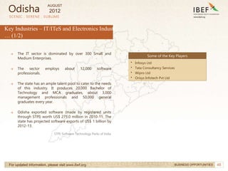 48
SCENIC . SERENE . SUBLIME
For updated information, please visit www.ibef.org BUSINESS OPPORTUNITIES
Key Industries – IT/ITeS and Electronics Industry
… (1/2)
→ The IT sector is dominated by over 300 Small and
Medium Enterprises.
→ The sector employs about 12,000 software
professionals.
→ The state has an ample talent pool to cater to the needs
of this industry. It produces 20,000 Bachelor of
Technology and MCA graduates, about 3,000
management professionals and 50,000 general
graduates every year.
→ Odisha exported software (made by registered units
through STPI) worth US$ 275.0 million in 2010-11. The
state has projected software exports of US$ 1 billion by
2012-13.
Some of the Key Players
• Infosys Ltd
• Tata Consultancy Services
• Wipro Ltd
• Orisys Infotech Pvt Ltd
Odisha
STPI: Software Technology Parks of India
AUGUST
2012
 