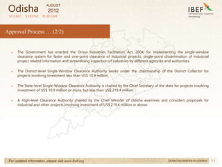 53
SCENIC . SERENE . SUBLIME
For updated information, please visit www.ibef.org
Approval Process … (2/2)
DOING BUSINESS IN ODISHA
→ The Government has enacted the Orissa Industries Facilitation Act, 2004, for implementing the single-window
clearance system for faster and one-point clearance of industrial projects, single-point dissemination of industrial
project related information and streamlining inspection of industries by different agencies and authorities.
→ The District-level Single-Window Clearance Authority works under the chairmanship of the District Collector for
projects involving investment less than US$ 10.9 million.
→ The State-level Single-Window Clearance Authority is chaired by the Chief Secretary of the state for projects involving
investment of US$ 10.9 million or more, but less than US$ 219.4 million.
→ A High-level Clearance Authority chaired by the Chief Minister of Odisha examines and considers proposals for
industrial and other projects involving investment of US$ 219.4 million or above.
Odisha
AUGUST
2012
 