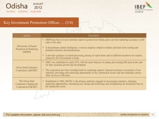 56
SCENIC . SERENE . SUBLIME
For updated information, please visit www.ibef.org
Key Investment Promotion Offices … (3/4)
Agency Description
Directorate of Export
Promotion & Marketing
(DEPM)
• DEPM has been set up to promote export of goods from Odisha and to provide marketing assistance to SSI
units of the state.
• It disseminates market intelligence, oversees enquiries related to tenders and trade from existing and
potential exporters and entrepreneurs.
• It provides guidance in export processing, pricing of export items and on different incentives for exports,
granted by the Government of India.
Orissa Small Industries
Corporation Ltd(OSIC)
• OSIC was established in April 1972, with the main objective of aiding and assisting SSI units in the state
for their sustained growth and development.
• The corporation has been extending help for marketing support, financial assistance on purchase of raw
materials, providing sub-contracting opportunities in the construction sectors and also rendering various
other services to SSI units.
The Orissa State
Cooperative Handicrafts
Corporation (OSCHC)
• Established in 1956, OSCHC is the primary authority engaged in encouraging exporters, enlarging
marketing opportunities, introducing new design and technology and strengthening the production base in
the handicrafts sector.
DOING BUSINESS IN ODISHA
Odisha
AUGUST
2012
 