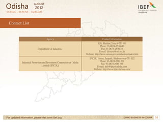 58
SCENIC . SERENE . SUBLIME
For updated information, please visit www.ibef.org
Contact List
Agency Contact Information
Department of Industries
Killa Maidan,Cuttack-753 001
Phone: 91-0674-2536640
Fax: 91-0674-2536819
E-mail: diorissa@ori.nic.in
Website: http://www.orissa.gov.in/industries/index.htm
Industrial Promotion and Investment Corporation of Odisha
Limited (IPICOL)
IPICOL House, Janpath, Bhubaneswar-751 022
Phone: 91-0674-2542 601
Fax: 91-0674-2543 766
E-mail: info@ipicolodisha.com
Website: http://www.ipicolorissa.com/
DOING BUSINESS IN ODISHA
Odisha
AUGUST
2012
 