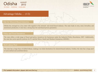 6
Advantage Odisha … (1/2)
SCENIC . SERENE . SUBLIME
For updated information, please visit www.ibef.org
The state offers a wide range of fiscal and policy incentives for businesses under the Industrial Policy Resolution, 2007. Additionally,
the state has sector-specific policies for IT, and the Micro, Small and Medium Enterprises (MSME).
Policy and Fiscal Incentives
The state has a large base of skilled labour, making it an ideal destination for mineral-based industry. Further, the state has a large pool
of semi-skilled and unskilled labour.
Rich Labour Pool
Odisha has emerged as a key state with regards to the mineral- and metal-based industry. The state leads in iron, steel, ferroalloy and
aluminium production. It also has a strong base for coal-based power generation.
Hub for Mineral-Based Industries
ODISHA – AN INTRODUCTION
Odisha
AUGUST
2012
 