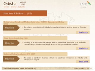 62
SCENIC . SERENE . SUBLIME
State Acts & Policies … (1/2)
Industrial Policy Resolution (IPR) 2007
• To create a conducive business climate to accelerate investment in industry and
infrastructure projects.
Read more
Objective
For updated information, please visit www.ibef.org STATE ACTS & POLICIES
Orissa Micro, Small, and Medium Enterprises (MSME) Development Policy
2009
• To enhance contribution of MSMEs in manufacturing and services sector of Odisha’s
economy.
Read more
Objective
State Agriculture Policy 2008
• To bring in a shift from the present level of subsistence agriculture to a profitable
commercial agriculture so that people would accept agriculture as a vocation.
Read more
Objective
Odisha
AUGUST
2012
 