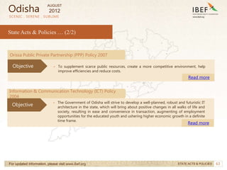 63
SCENIC . SERENE . SUBLIME
State Acts & Policies … (2/2)
For updated information, please visit www.ibef.org STATE ACTS & POLICIES
• The Government of Odisha will strive to develop a well-planned, robust and futuristic IT
architecture in the state, which will bring about positive changes in all walks of life and
society, resulting in ease and convenience in transaction, augmenting of employment
opportunities for the educated youth and ushering higher economic growth in a definite
time frame.
Read more
Objective
Orissa Public Private Partnership (PPP) Policy 2007
• To supplement scarce public resources, create a more competitive environment, help
improve efficiencies and reduce costs.
Read more
Objective
Information & Communication Technology (ICT) Policy
2004
Odisha
AUGUST
2012
 