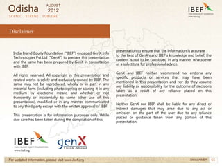 65
SCENIC . SERENE . SUBLIME
India Brand Equity Foundation (“IBEF”) engaged GenX Info
Technologies Pvt Ltd (”GenX”) to prepare this presentation
and the same has been prepared by GenX in consultation
with IBEF.
All rights reserved. All copyright in this presentation and
related works is solely and exclusively owned by IBEF. The
same may not be reproduced, wholly or in part in any
material form (including photocopying or storing it in any
medium by electronic means and whether or not
transiently or incidentally to some other use of this
presentation), modified or in any manner communicated
to any third party except with the written approval of IBEF.
This presentation is for information purposes only. While
due care has been taken during the compilation of this
presentation to ensure that the information is accurate
to the best of GenX’s and IBEF’s knowledge and belief, the
content is not to be construed in any manner whatsoever
as a substitute for professional advice.
GenX and IBEF neither recommend nor endorse any
specific products or services that may have been
mentioned in this presentation and nor do they assume
any liability or responsibility for the outcome of decisions
taken as a result of any reliance placed on this
presentation.
Neither GenX nor IBEF shall be liable for any direct or
indirect damages that may arise due to any act or
omission on the part of the user due to any reliance
placed or guidance taken from any portion of this
presentation.
Disclaimer
For updated information, please visit www.ibef.org DISCLAIMER
Odisha
AUGUST
2012
 