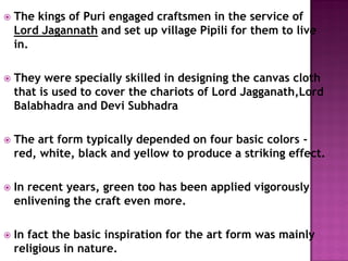  The kings of Puri engaged craftsmen in the service of
Lord Jagannath and set up village Pipili for them to live
in.
 They were specially skilled in designing the canvas cloth
that is used to cover the chariots of Lord Jagganath,Lord
Balabhadra and Devi Subhadra
 The art form typically depended on four basic colors -
red, white, black and yellow to produce a striking effect.
 In recent years, green too has been applied vigorously
enlivening the craft even more.
 In fact the basic inspiration for the art form was mainly
religious in nature.
 