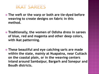  The weft or the warp or both are tie-dyed before
weaving to create designs on fabric in this
method.
 Traditionally, the women of Odisha dress in sarees
of blue, red and magenta and other deep colors,
with Ikat patterning.
 These beautiful and eye catching saris are made
within the state, mainly at Nuapatna, near Cuttack
on the coastal plain, or in the weaving centers
inland around Sambalpur, Bargarh and Sonepur and
Boudh districts.
 