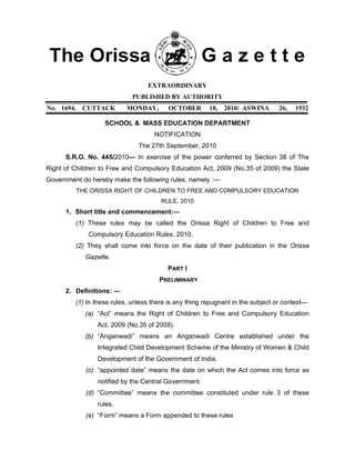 EXTRAORDINARY
PUBLISHED BY AUTHORITY
No. 1694, CUTTACK MONDAY, OCTOBER 18, 2010/ ASWINA 26, 1932
SCHOOL & MASS EDUCATION DEPARTMENT
NOTIFICATION
The 27th September, 2010
S.R.O. No. 445/2010— In exercise of the power conferred by Section 38 of The
Right of Children to Free and Compulsory Education Act, 2009 (No.35 of 2009) the State
Government do hereby make the following rules, namely :—
THE ORISSA RIGHT OF CHILDREN TO FREE AND COMPULSORY EDUCATION
RULE, 2010
1. Short title and commencement:―
(1) These rules may be called the Orissa Right of Children to Free and
Compulsory Education Rules, 2010.
(2) They shall come into force on the date of their publication in the Orissa
Gazette.
PART I
PRELIMINARY
2. Definitions: ―
(1) In these rules, unless there is any thing repugnant in the subject or context—
(a) “Act” means the Right of Children to Free and Compulsory Education
Act, 2009 (No.35 of 2009).
(b) “Anganwadi” means an Anganwadi Centre established under the
Integrated Child Development Scheme of the Ministry of Women & Child
Development of the Government of India.
(c) “appointed date” means the date on which the Act comes into force as
notified by the Central Government.
(d) “Committee” means the committee constituted under rule 3 of these
rules.
(e) “Form” means a Form appended to these rules
 