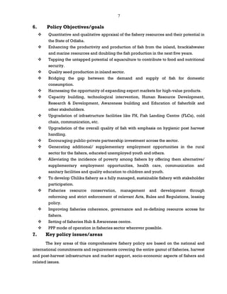 7
6. Policy Objectives/goals
 Quantitative and qualitative appraisal of the fishery resources and their potential in
the State of Odisha.
 Enhancing the productivity and production of fish from the inland, brackishwater
and marine resources and doubling the fish production in the next five years.
 Tapping the untapped potential of aquaculture to contribute to food and nutritional
security.
 Quality seed production in inland sector.
 Bridging the gap between the demand and supply of fish for domestic
consumption.
 Harnessing the opportunity of expanding export markets for high-value products.
 Capacity building, technological intervention, Human Resource Development,
Research & Development, Awareness building and Education of fisherfolk and
other stakeholders.
 Upgradation of infrastructure facilities like FH, Fish Landing Centre (FLCs), cold
chain, communication, etc.
 Upgradation of the overall quality of fish with emphasis on hygienic post harvest
handling.
 Encouraging public-private partnership investment across the sector.
 Generating additional/ supplementary employment opportunities in the rural
sector for the fishers, educated unemployed youth and others.
 Alleviating the incidence of poverty among fishers by offering them alternative/
supplementary employment opportunities, health care, communication and
sanitary facilities and quality education to children and youth.
 To develop Chilika fishery as a fully managed, sustainable fishery with stakeholder
participation.
 Fisheries resource conservation, management and development through
reforming and strict enforcement of relevant Acts, Rules and Regulations, leasing
policy.
 Improving fisheries coherence, governance and re-defining resource access for
fishers.
 Setting of fisheries Hub & Awareness centre.
 PPP mode of operation in fisheries sector wherever possible.
7. Key policy issues/areas
The key areas of this comprehensive fishery policy are based on the national and
international commitments and requirements covering the entire gamut of fisheries, harvest
and post-harvest infrastructure and market support, socio-economic aspects of fishers and
related issues.
 