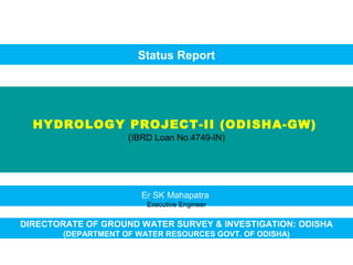 HYDROLOGY PROJECT-II (ODISHA-GW)
(IBRD Loan No.4749-IN)
DIRECTORATE OF GROUND WATER SURVEY & INVESTIGATION: ODISHA
(DEPARTMENT OF WATER RESOURCES GOVT. OF ODISHA)
Status Report
Er SK Mahapatra
Executive Engineer
 