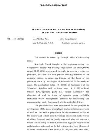 HON’BLE THE CHIEF JUSTICE MR. MOHAMMAD RAFIQ
HON’BLE DR. JUSTICE B.R. SARANGI
02. 18.12.2020 Ms. P.P. Rao, Adv. : For the petitioner
Mrs. S. Pattnaik, A.G.A. : For State-opposite parties
ORDER
The matter is taken up through Video Conferencing
mode.
New Light Yubak Sangha, a club registered under the
Cooperative Society Act bearing Registration No.KRD4/90-91
dated 22.05.1990 represented through its secretary being the
petitioner, has filed this writ petition seeking direction to the
opposite parties to cause an inquiry on the basis of the
grievance made by the villagers of Sodamal and further seeks to
cancel the notification dated 10.10.2019 in Annexure-3 of the
Tahasildar, Kolabira and the letter dated 19.10.2020 of Land
Officer, IDCO-opposite party no.7 under Annexure-4 for
allotment of land in favour of opposite party no.8-M/s
Mahanadi Waste Management Services by considering the
representation under Annexure-6 within a stipulated time.
The petitioner-club was established for the purpose of
development of the poor, unemployed and downtrodden persons
as well as the welfare programme for the weakened section of
the society and to look into the welfare and social public works
of village Sodamal and its nearby area and also put grievance
before the authority for their fundamental rights of enjoyment of
pollution free water and air for full enjoyment of their life as well
as other inhabitants of the locality. In the year 2011 and 2015,
W.P.(C) No. 34688 of 2020
 